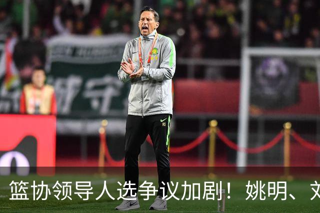 篮协领导人选争议加剧！姚明、刘玉栋等四位巨星谁能扛起重担？